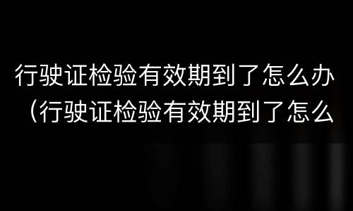 行驶证检验有效期到了怎么办（行驶证检验有效期到了怎么办更换）