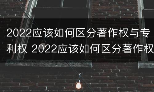 2022应该如何区分著作权与专利权 2022应该如何区分著作权与专利权呢