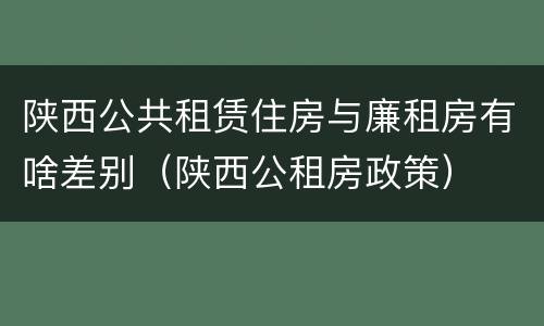 陕西公共租赁住房与廉租房有啥差别（陕西公租房政策）