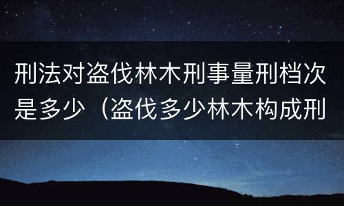 刑法对盗伐林木刑事量刑档次是多少（盗伐多少林木构成刑事犯罪）