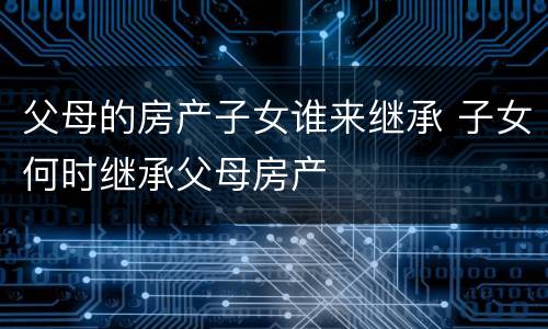 父母的房产子女谁来继承 子女何时继承父母房产