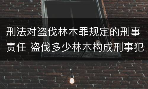 刑法对盗伐林木罪规定的刑事责任 盗伐多少林木构成刑事犯罪