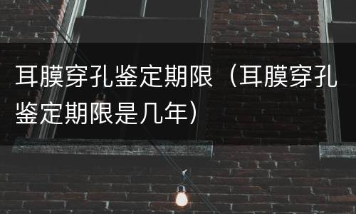 耳膜穿孔鉴定期限（耳膜穿孔鉴定期限是几年）
