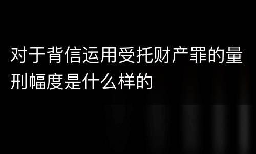 对于背信运用受托财产罪的量刑幅度是什么样的