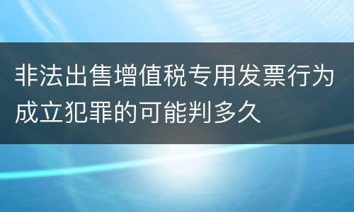 非法出售增值税专用发票行为成立犯罪的可能判多久