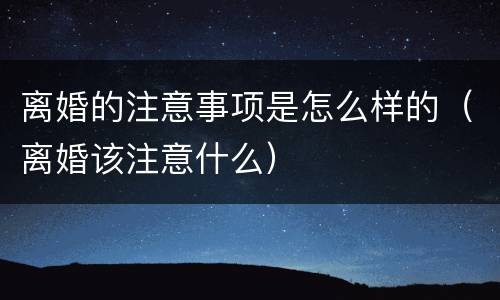 离婚的注意事项是怎么样的（离婚该注意什么）