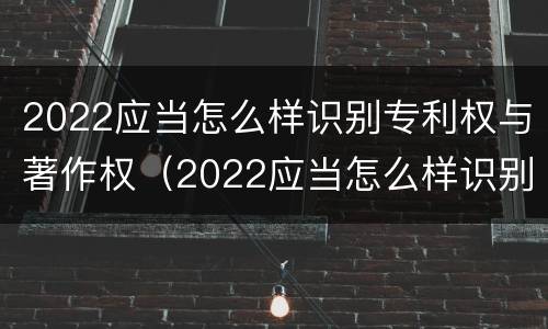 2022应当怎么样识别专利权与著作权（2022应当怎么样识别专利权与著作权证书）