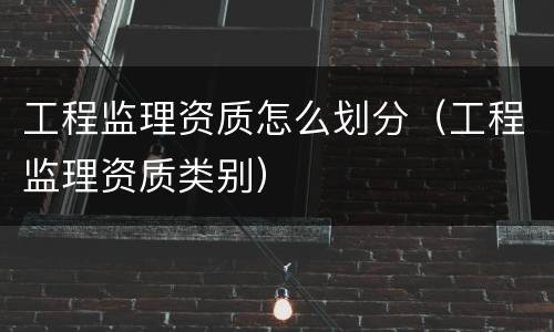 工程监理资质怎么划分（工程监理资质类别）