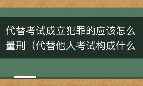 代替考试成立犯罪的应该怎么量刑（代替他人考试构成什么罪）