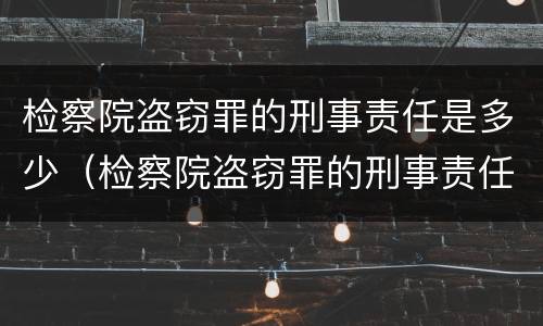 检察院盗窃罪的刑事责任是多少（检察院盗窃罪的刑事责任是多少天）