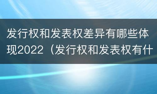 发行权和发表权差异有哪些体现2022（发行权和发表权有什么区别）