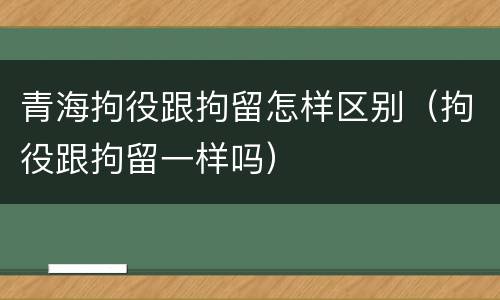 青海拘役跟拘留怎样区别(拘役跟拘留一样吗)