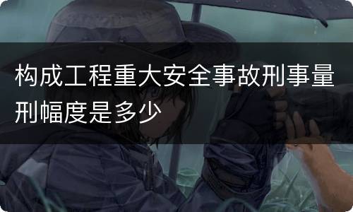 构成工程重大安全事故刑事量刑幅度是多少