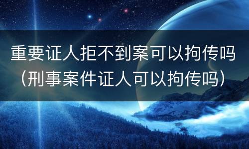 重要证人拒不到案可以拘传吗（刑事案件证人可以拘传吗）