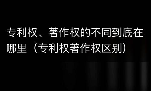 专利权、著作权的不同到底在哪里（专利权著作权区别）