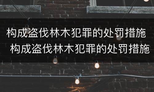 构成盗伐林木犯罪的处罚措施 构成盗伐林木犯罪的处罚措施包括