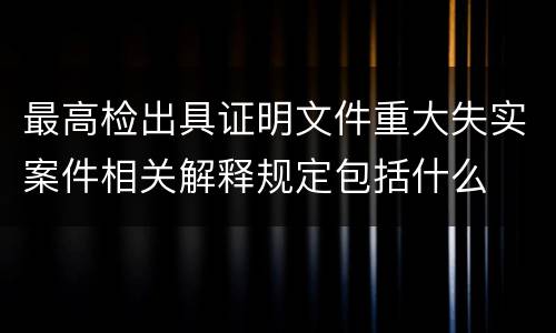 最高检出具证明文件重大失实案件相关解释规定包括什么