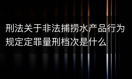刑法关于非法捕捞水产品行为规定定罪量刑档次是什么
