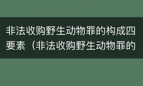 非法收购野生动物罪的构成四要素（非法收购野生动物罪的构成四要素是什么）