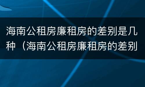 海南公租房廉租房的差别是几种（海南公租房廉租房的差别是几种呢）