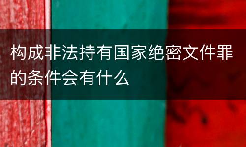 构成非法持有国家绝密文件罪的条件会有什么