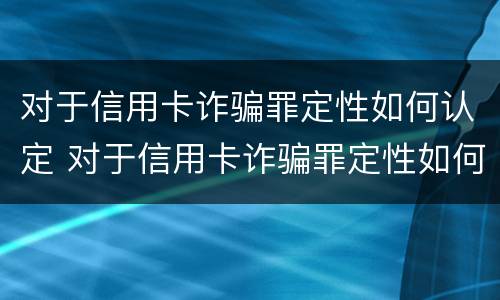 对于信用卡诈骗罪定性如何认定 对于信用卡诈骗罪定性如何认定的