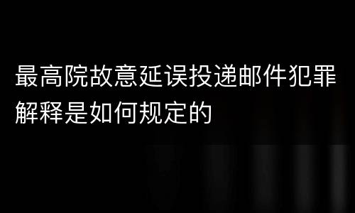 最高院故意延误投递邮件犯罪解释是如何规定的