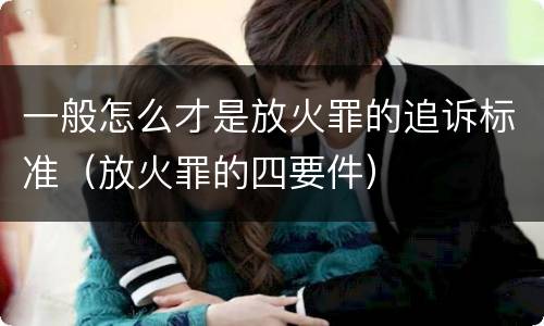 一般怎么才是放火罪的追诉标准（放火罪的四要件）
