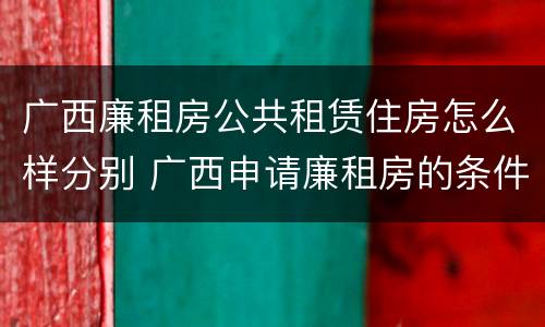 广西廉租房公共租赁住房怎么样分别 广西申请廉租房的条件