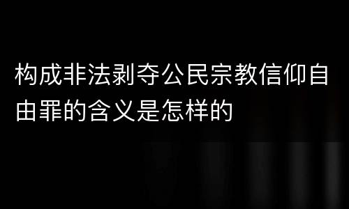 构成非法剥夺公民宗教信仰自由罪的含义是怎样的