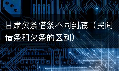 甘肃欠条借条不同到底（民间借条和欠条的区别）