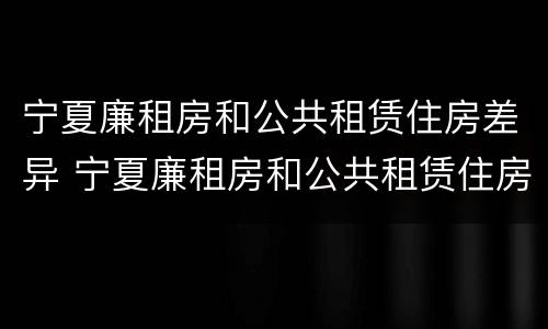 宁夏廉租房和公共租赁住房差异 宁夏廉租房和公共租赁住房差异大吗