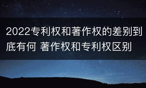2022专利权和著作权的差别到底有何 著作权和专利权区别