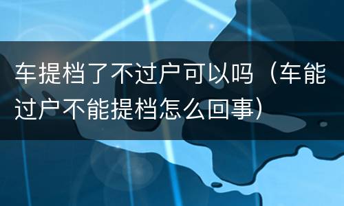 车提档了不过户可以吗（车能过户不能提档怎么回事）