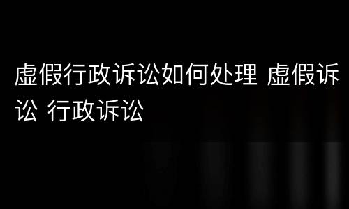 虚假行政诉讼如何处理 虚假诉讼 行政诉讼