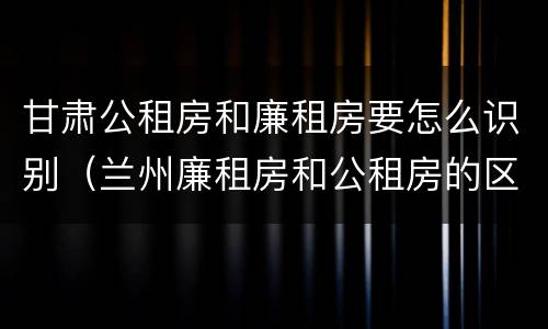 甘肃公租房和廉租房要怎么识别（兰州廉租房和公租房的区别）
