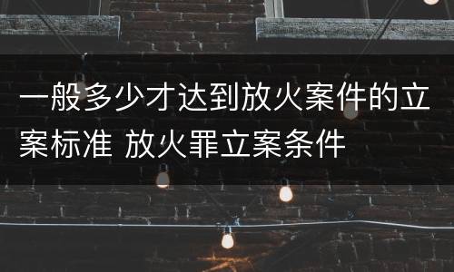 一般多少才达到放火案件的立案标准 放火罪立案条件
