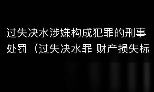 过失决水涉嫌构成犯罪的刑事处罚（过失决水罪 财产损失标准）