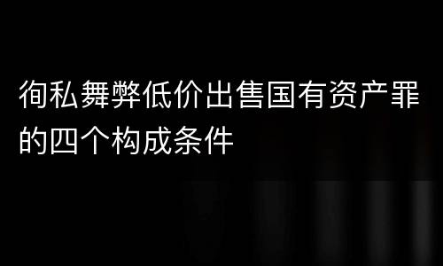 徇私舞弊低价出售国有资产罪的四个构成条件