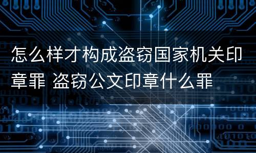 怎么样才构成盗窃国家机关印章罪 盗窃公文印章什么罪