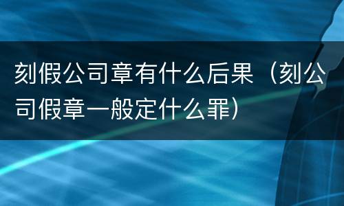 刻假公司章有什么后果（刻公司假章一般定什么罪）