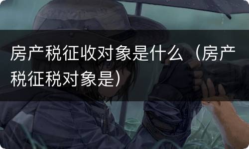 房产税征收对象是什么（房产税征税对象是）