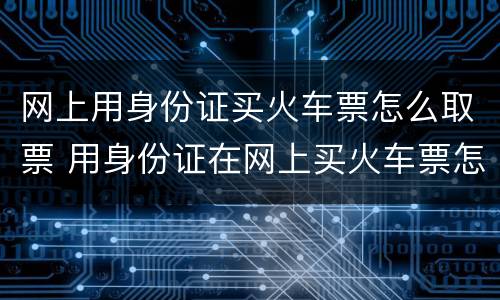 网上用身份证买火车票怎么取票 用身份证在网上买火车票怎么取票