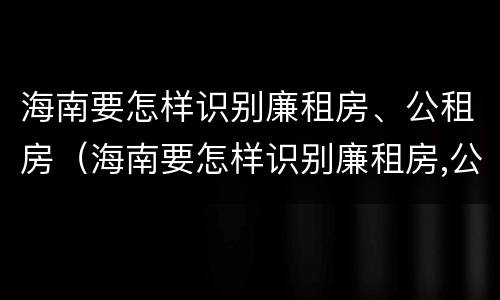 海南要怎样识别廉租房、公租房（海南要怎样识别廉租房,公租房是否合法）