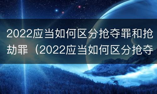 2022应当如何区分抢夺罪和抢劫罪（2022应当如何区分抢夺罪和抢劫罪的区别）