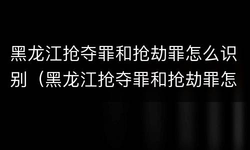 黑龙江抢夺罪和抢劫罪怎么识别（黑龙江抢夺罪和抢劫罪怎么识别认定）