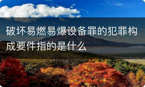 破坏易燃易爆设备罪的犯罪构成要件指的是什么