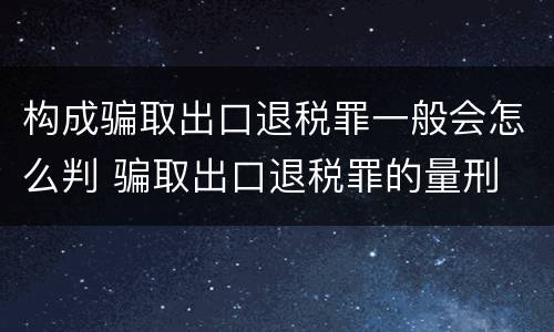 构成骗取出口退税罪一般会怎么判 骗取出口退税罪的量刑