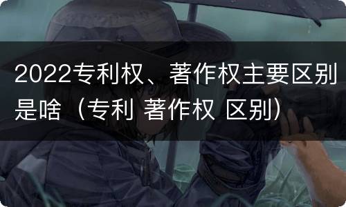 2022专利权、著作权主要区别是啥（专利 著作权 区别）