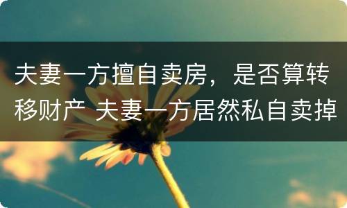 夫妻一方擅自卖房，是否算转移财产 夫妻一方居然私自卖掉房子